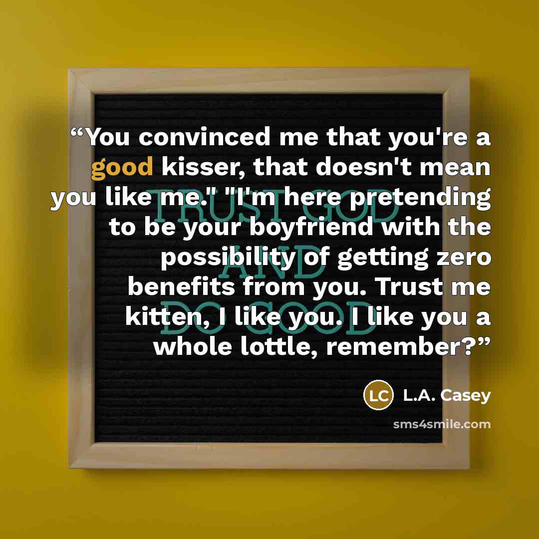 “You convinced me that you're a good kisser, that doesn't mean you like me." "I'm here pretending to be your boyfriend with the possibility of getting zero benefits from you. Trust me kitten, I like you. I like you a whole lottle, remember?” quote by L.A. Casey