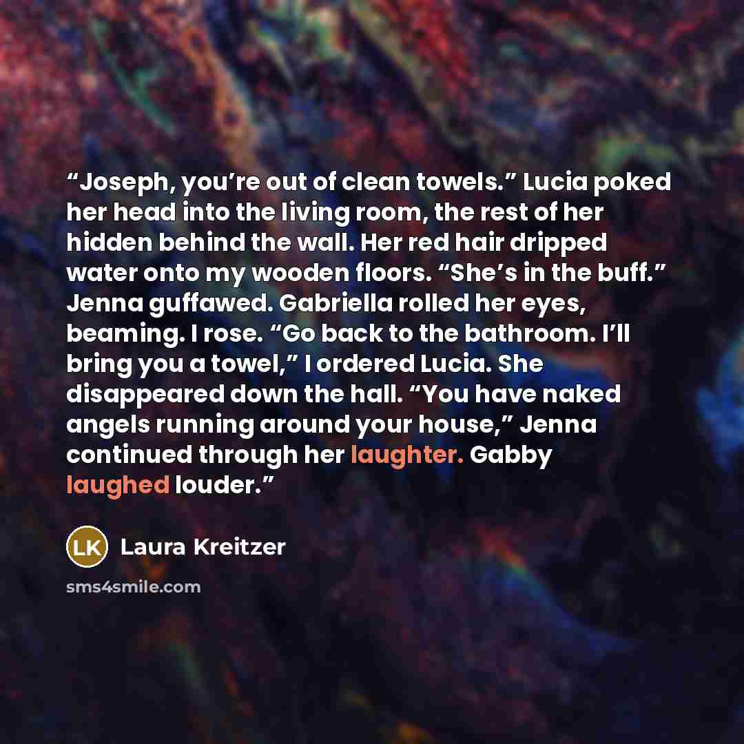 “Joseph, you’re out of clean towels.” Lucia poked her head into the living room, the rest of her hidden behind the wall. Her red hair dripped water onto my wooden floors. “She’s in the buff.” Jenna guffawed. Gabriella rolled her eyes, beaming. I rose. “Go back to the bathroom. I’ll bring you a…” quote by Laura Kreitzer