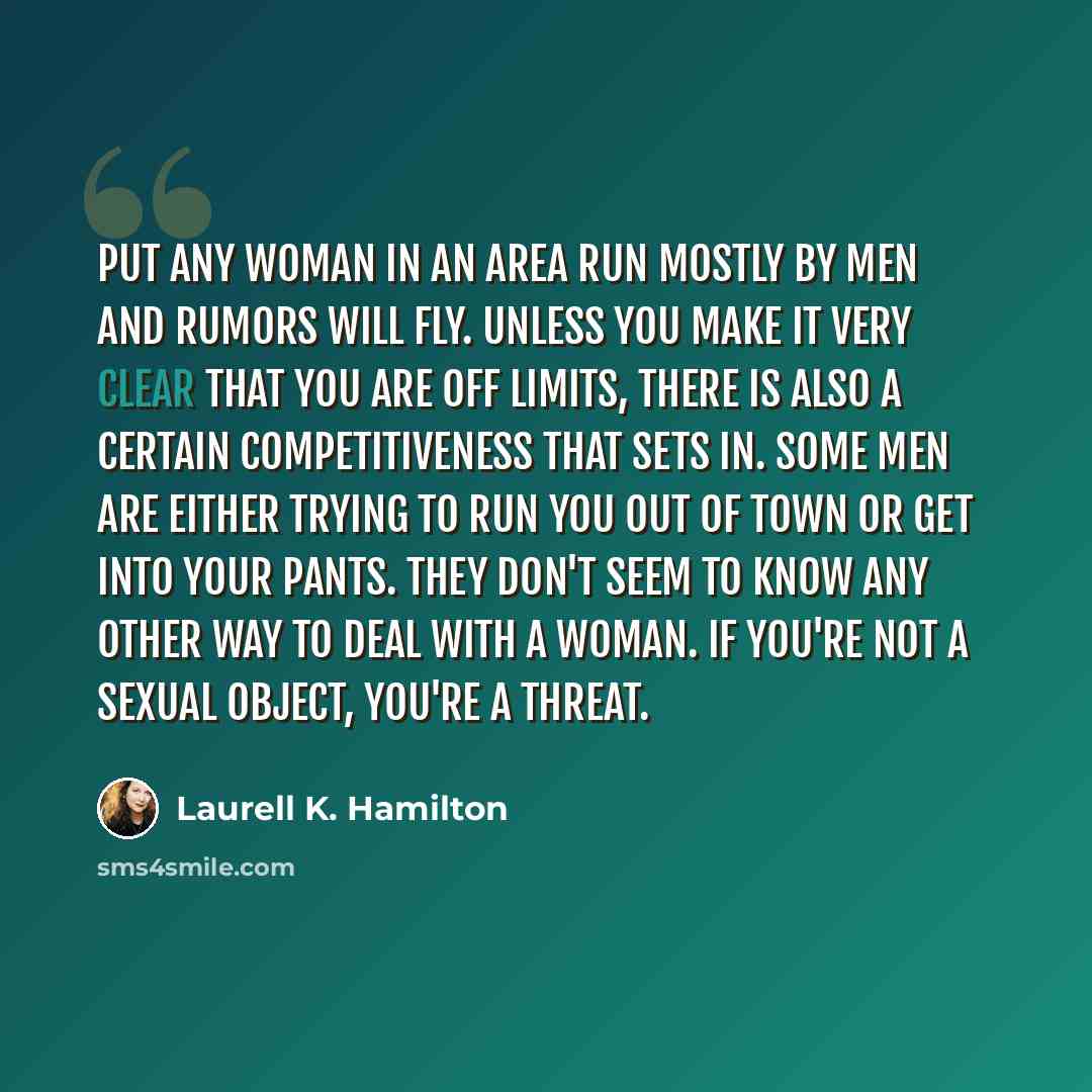 “Put any woman in an area run mostly by men and rumors will fly. Unless you make it very clear that you are off limits, there is also a certain competitiveness that sets in. Some men are either trying to run you out of town or get into your pants. They don't seem to know any other way to deal with…” quote by Laurell K. Hamilton