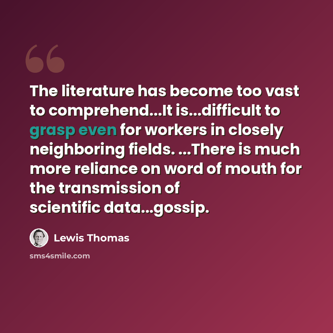 “The literature has become too vast to comprehend...It is...difficult to grasp even for workers in closely neighboring fields. ...There is much more reliance on word of mouth for the transmission of scientific data...gossip.” quote by Lewis Thomas