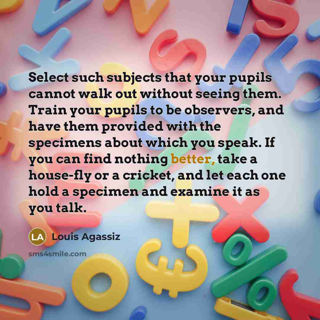“Select such subjects that your pupils cannot walk out without seeing them. Train your pupils to be observers, and have them provided with the specimens about which you speak. If you can find nothing better, take a house-fly or a cricket, and let each one hold a specimen and examine it as you talk.” quote by Louis Agassiz