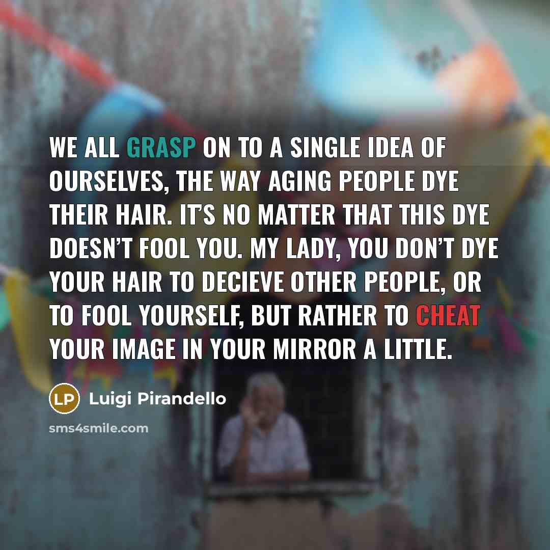 “We all grasp on to a single idea of ourselves, the way aging people dye their hair. It’s no matter that this dye doesn’t fool you. My lady, you don’t dye your hair to decieve other people, or to fool yourself, but rather to cheat your image in your mirror a little.” quote by Luigi Pirandello