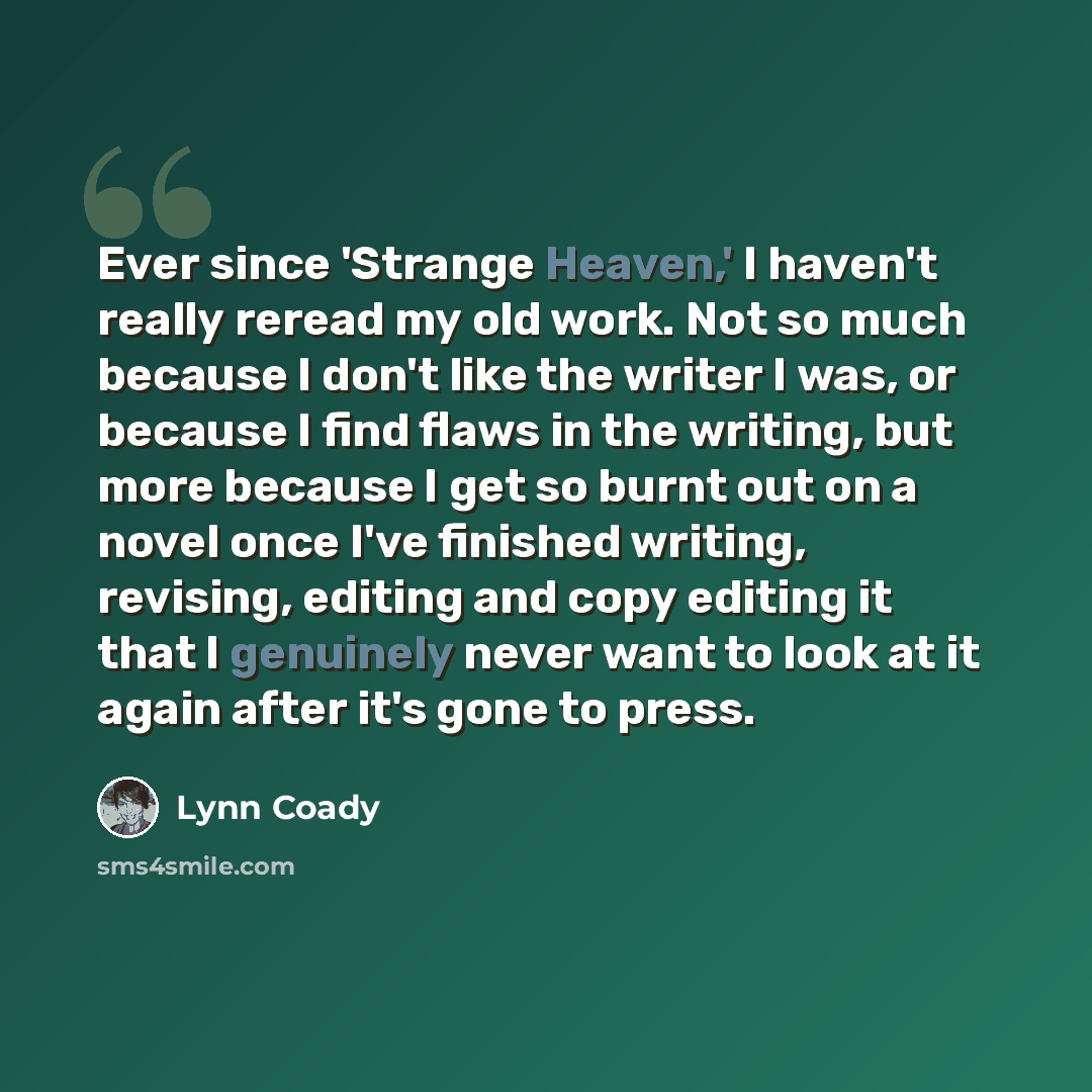 “Ever since 'Strange Heaven,' I haven't really reread my old work. Not so much because I don't like the writer I was, or because I find flaws in the writing, but more because I get so burnt out on a novel once I've finished writing, revising, editing and copy editing it that I genuinely never want…” quote by Lynn Coady