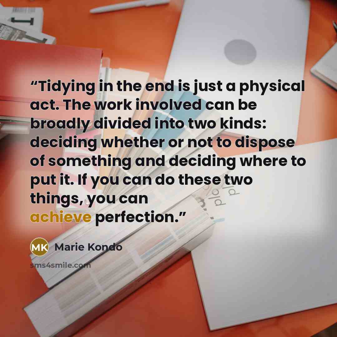 “Tidying in the end is just a physical act. The work involved can be broadly divided into two kinds: deciding whether or not to dispose of something and deciding where to put it. If you can do these two things, you can achieve perfection.” quote by Marie Kondō