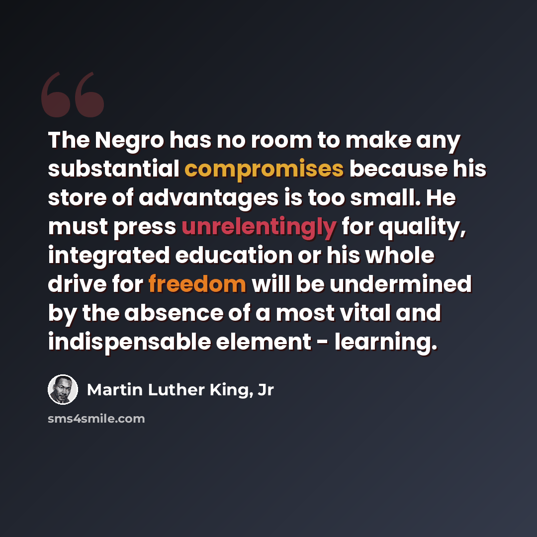 “The Negro has no room to make any substantial compromises because his store of advantages is too small. He must press unrelentingly for quality, integrated education or his whole drive for freedom will be undermined by the absence of a most vital and indispensable element - learning.” quote by Martin Luther King, Jr