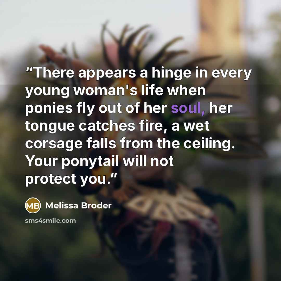 “There appears a hinge in every young woman's life when ponies fly out of her soul, her tongue catches fire, a wet corsage falls from the ceiling. Your ponytail will not protect you.” quote by Melissa Broder