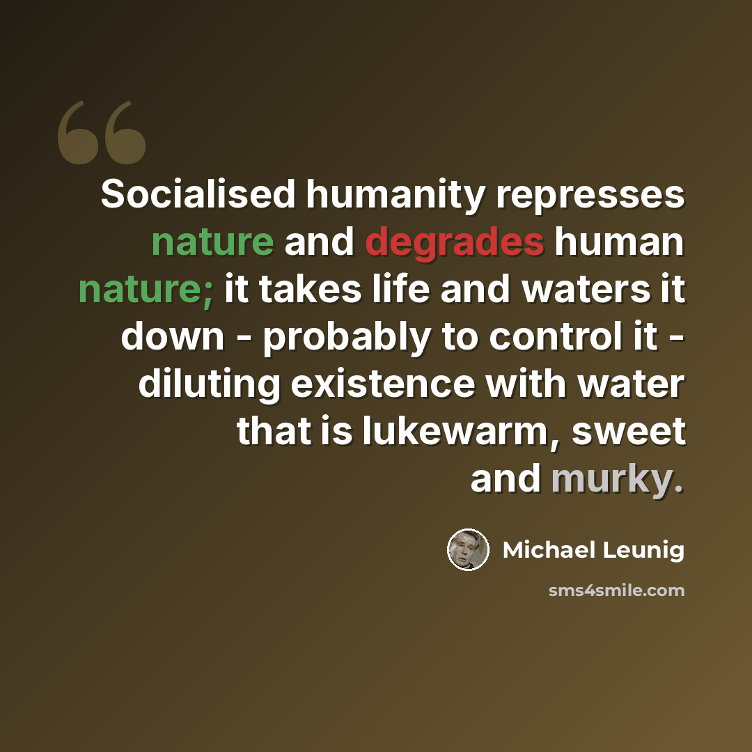 “Socialised humanity represses nature and degrades human nature; it takes life and waters it down - probably to control it - diluting existence with water that is lukewarm, sweet and murky.” quote by Michael Leunig