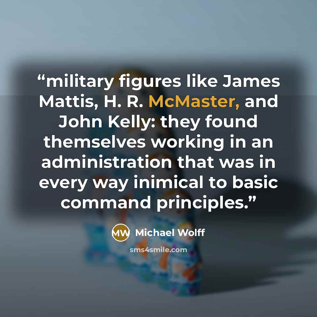 “military figures like James Mattis, H. R. McMaster, and John Kelly: they found themselves working in an administration that was in every way inimical to basic command principles.” quote by Michael Wolff