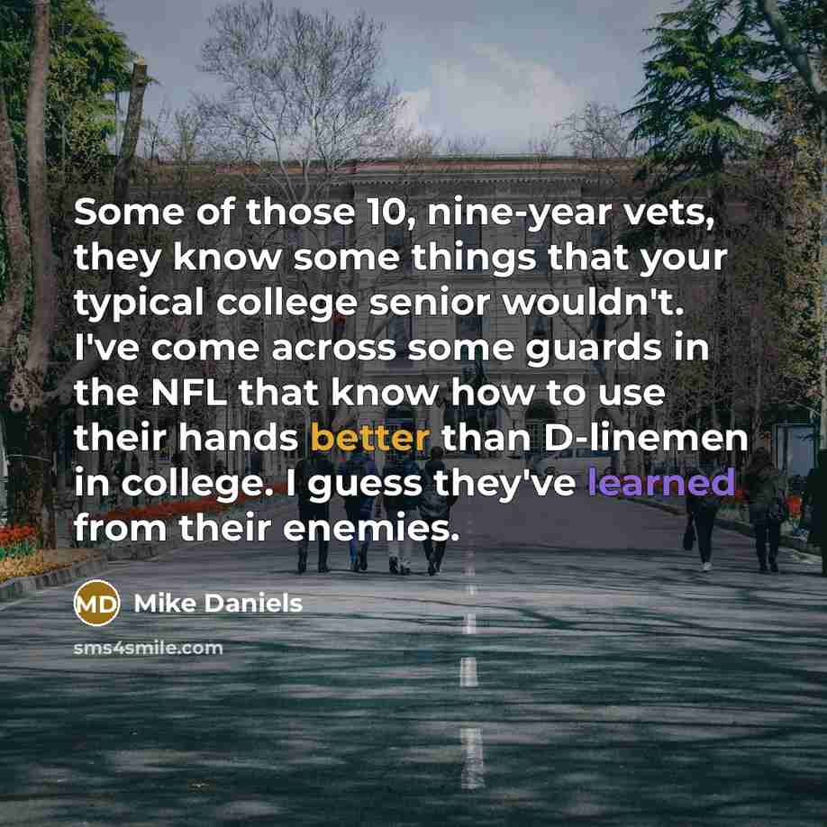 “Some of those 10, nine-year vets, they know some things that your typical college senior wouldn't. I've come across some guards in the NFL that know how to use their hands better than D-linemen in college. I guess they've learned from their enemies.” quote by Mike Daniels