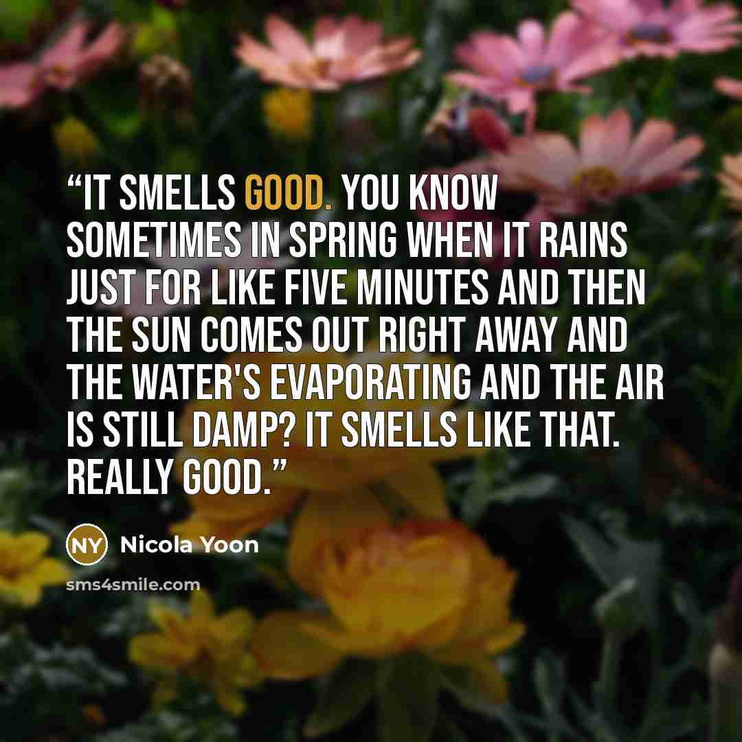 “It smells good. You know sometimes in spring when it rains just for like five minutes and then the sun comes out right away and the water's evaporating and the air is still damp? It smells like that. Really good.” quote by Nicola Yoon