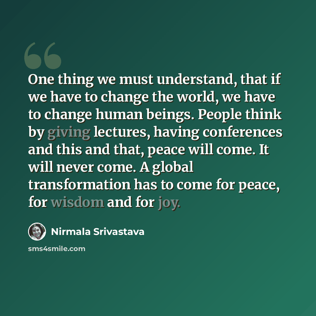 “One thing we must understand, that if we have to change the world, we have to change human beings. People think by giving lectures, having conferences and this and that, peace will come. It will never come. A global transformation has to come for peace, for wisdom and for joy.” quote by Nirmala Srivastava