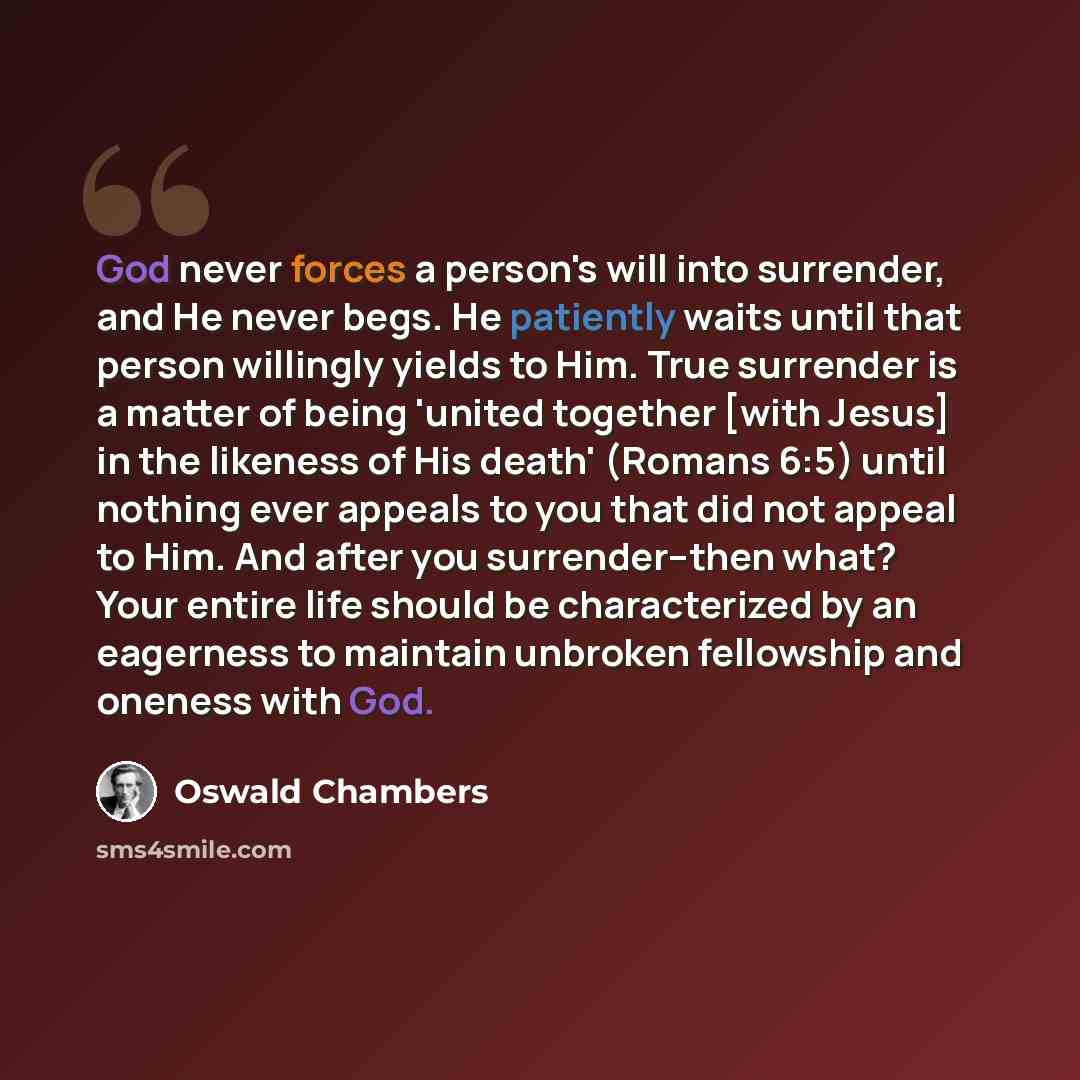 “God never forces a person's will into surrender, and He never begs. He patiently waits until that person willingly yields to Him. True surrender is a matter of being 'united together [with Jesus] in the likeness of His death' (Romans 6:5) until nothing ever appeals to you that did not appeal to…” quote by Oswald Chambers
