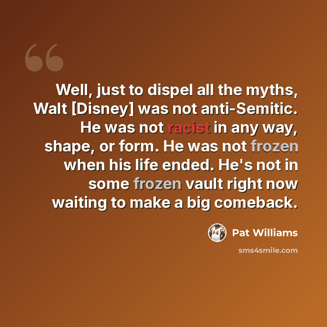 “Well, just to dispel all the myths, Walt [Disney] was not anti-Semitic. He was not racist in any way, shape, or form. He was not frozen when his life ended. He's not in some frozen vault right now waiting to make a big comeback.” quote by Pat Williams