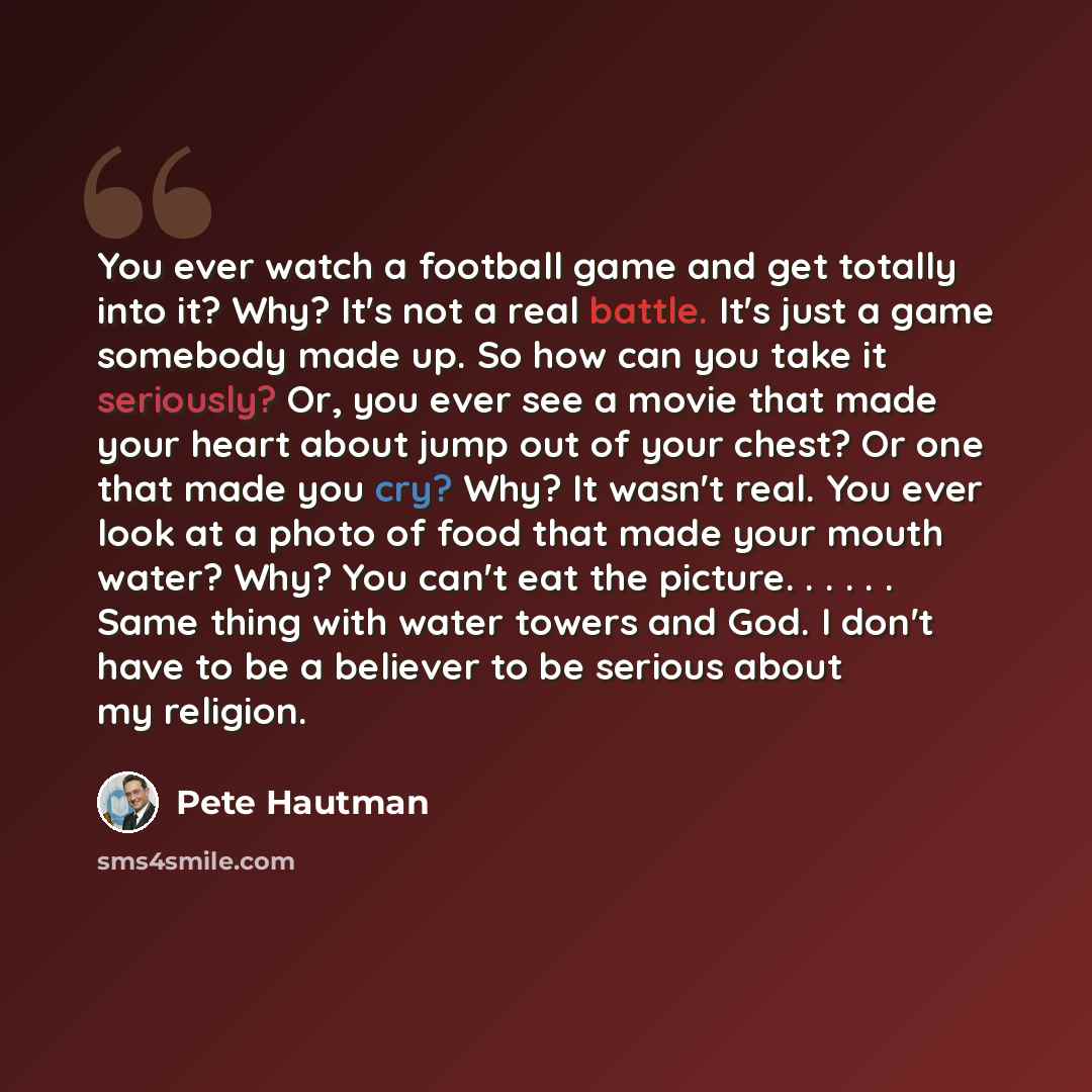 “You ever watch a football game and get totally into it? Why? It's not a real battle. It's just a game somebody made up. So how can you take it seriously? Or, you ever see a movie that made your heart about jump out of your chest? Or one that made you cry? Why? It wasn't real. You ever look at a…” quote by Pete Hautman