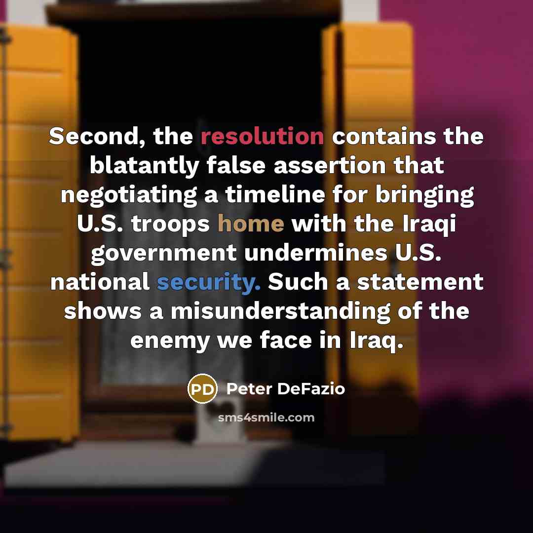 “Second, the resolution contains the blatantly false assertion that negotiating a timeline for bringing U.S. troops home with the Iraqi government undermines U.S. national security. Such a statement shows a misunderstanding of the enemy we face in Iraq.” quote by Peter DeFazio