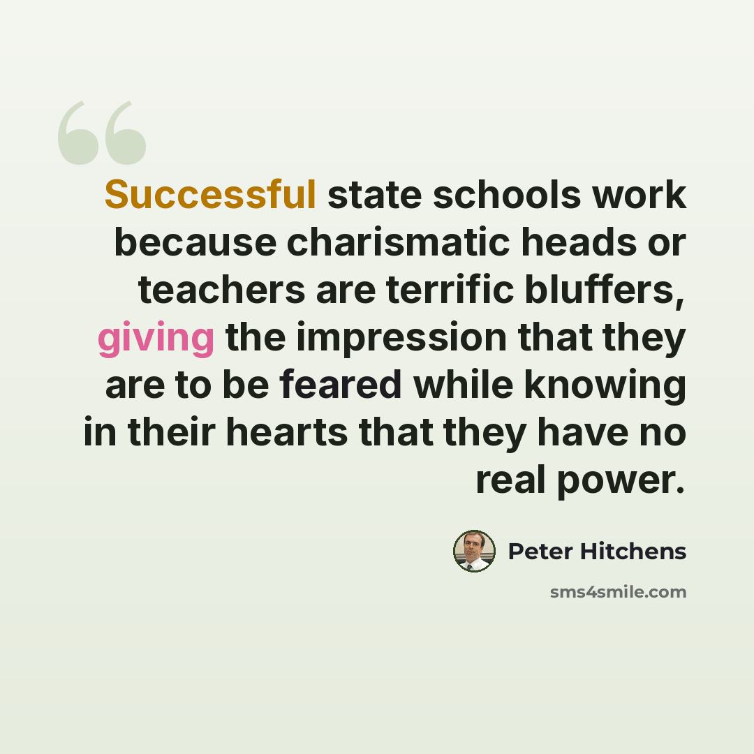 “Successful state schools work because charismatic heads or teachers are terrific bluffers, giving the impression that they are to be feared while knowing in their hearts that they have no real power.” quote by Peter Hitchens