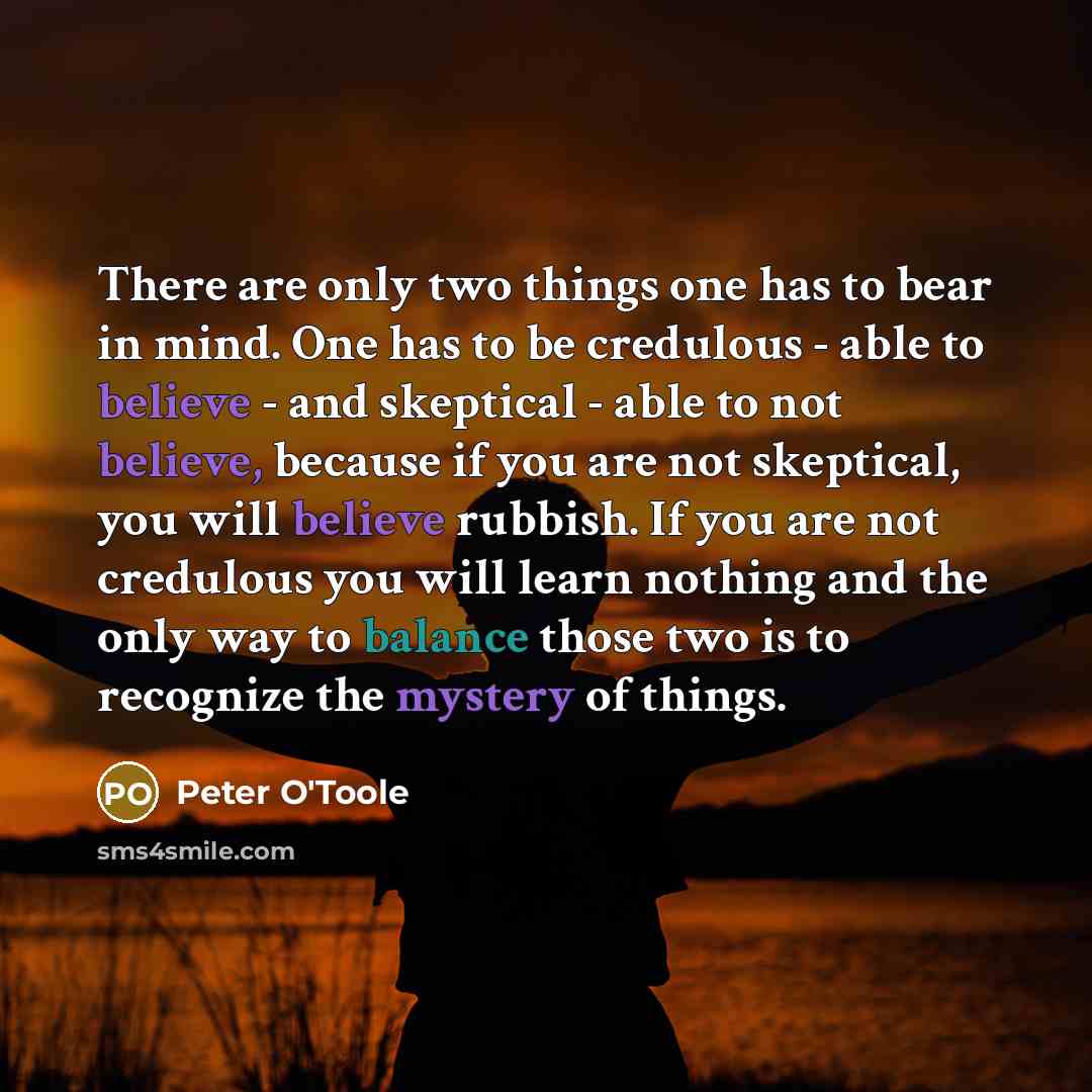 “There are only two things one has to bear in mind. One has to be credulous - able to believe - and skeptical - able to not believe, because if you are not skeptical, you will believe rubbish. If you are not credulous you will learn nothing and the only way to balance those two is to recognize the…” quote by Peter O'Toole