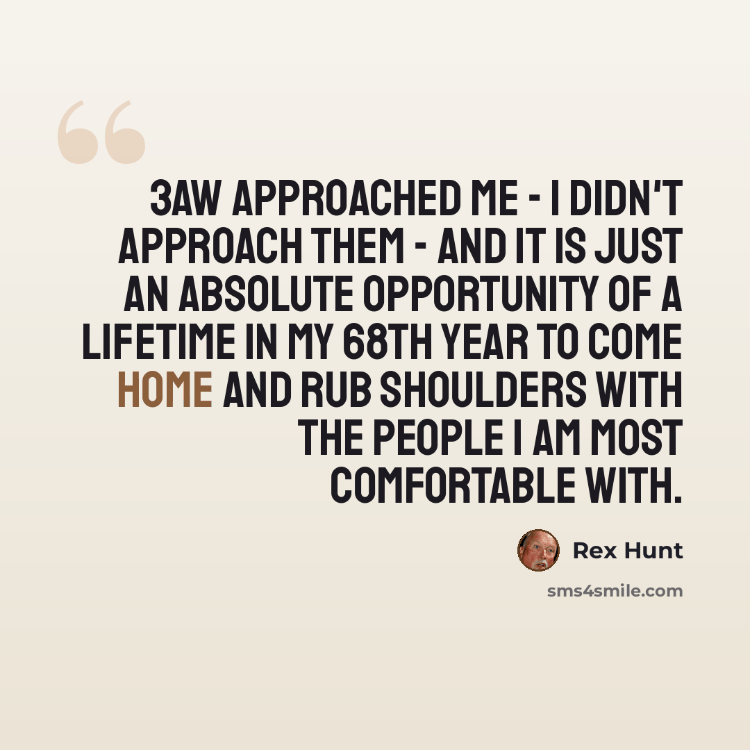 “3AW approached me - I didn't approach them - and it is just an absolute opportunity of a lifetime in my 68th year to come home and rub shoulders with the people I am most comfortable with.” quote by Rex Hunt