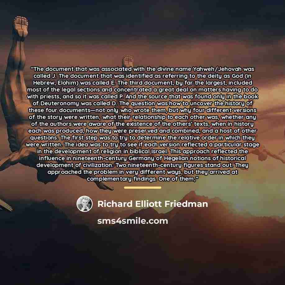 “The document that was associated with the divine name Yahweh/Jehovah was called J. The document that was identified as referring to the deity as God (in Hebrew, Elohim) was called E. The third document, by far the largest, included most of the legal sections and concentrated a great deal on…” quote by Richard Elliott Friedman