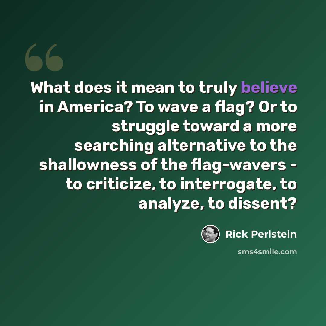 “What does it mean to truly believe in America? To wave a flag? Or to struggle toward a more searching alternative to the shallowness of the flag-wavers - to criticize, to interrogate, to analyze, to dissent?” quote by Rick Perlstein