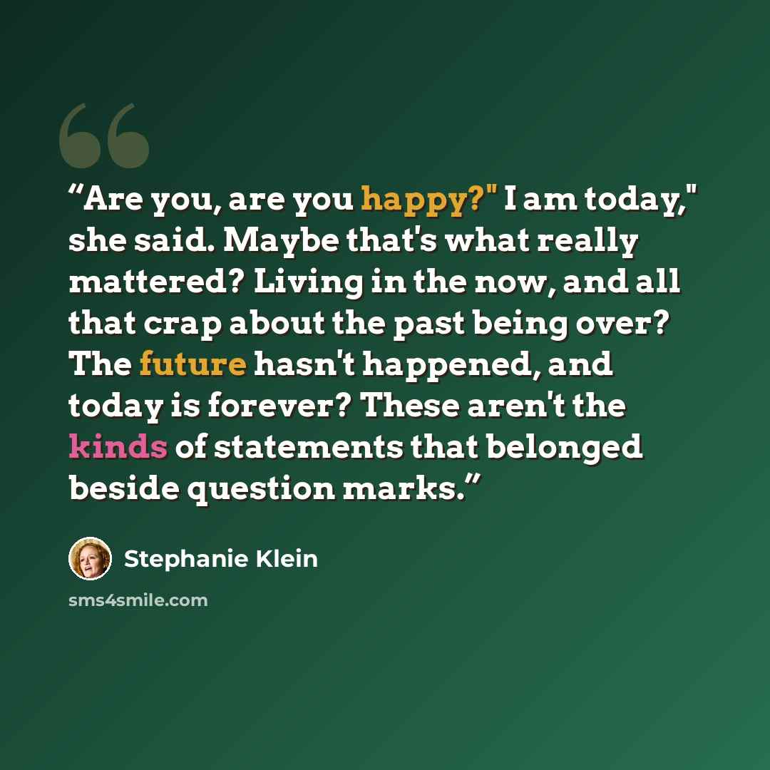“Are you, are you happy?" I am today," she said. Maybe that's what really mattered? Living in the now, and all that crap about the past being over? The future hasn't happened, and today is forever? These aren't the kinds of statements that belonged beside question marks.” quote by Stephanie Klein