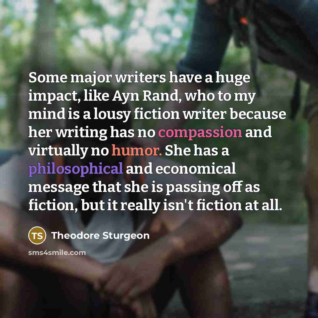 “Some major writers have a huge impact, like Ayn Rand, who to my mind is a lousy fiction writer because her writing has no compassion and virtually no humor. She has a philosophical and economical message that she is passing off as fiction, but it really isn't fiction at all.” quote by Theodore Sturgeon
