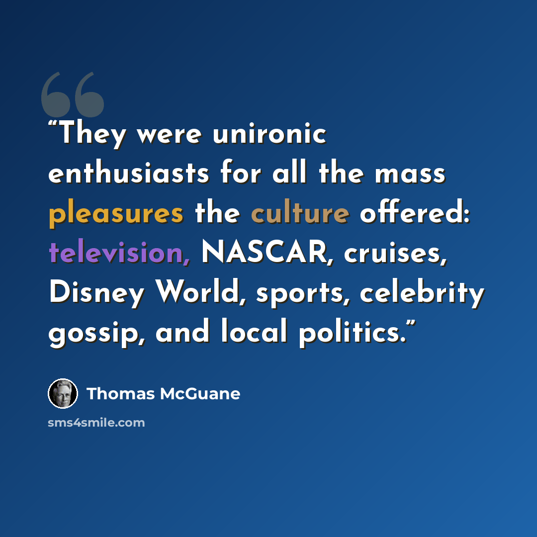 “They were unironic enthusiasts for all the mass pleasures the culture offered: television, NASCAR, cruises, Disney World, sports, celebrity gossip, and local politics.” quote by Thomas McGuane