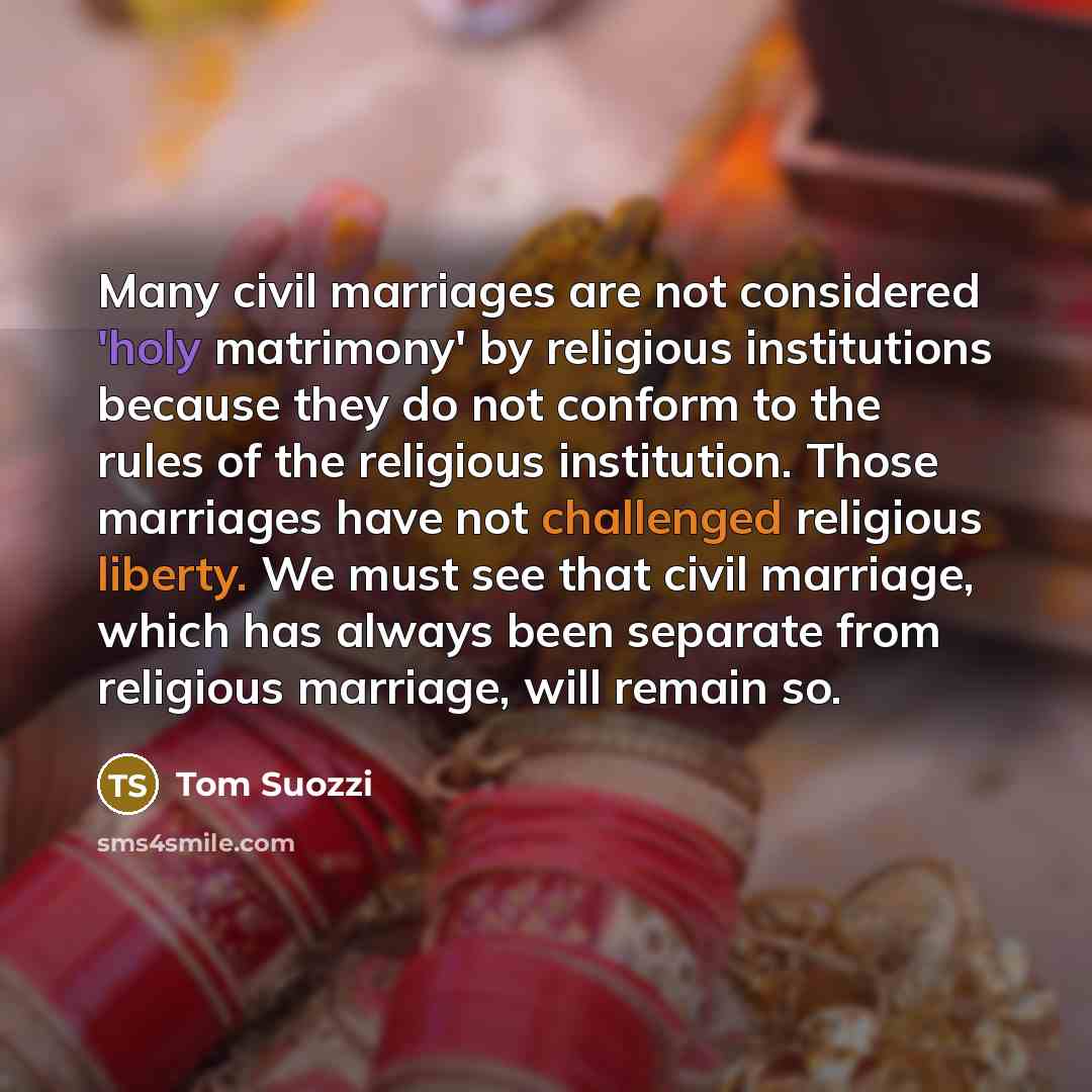 “Many civil marriages are not considered 'holy matrimony' by religious institutions because they do not conform to the rules of the religious institution. Those marriages have not challenged religious liberty. We must see that civil marriage, which has always been separate from religious marriage…” quote by Tom Suozzi