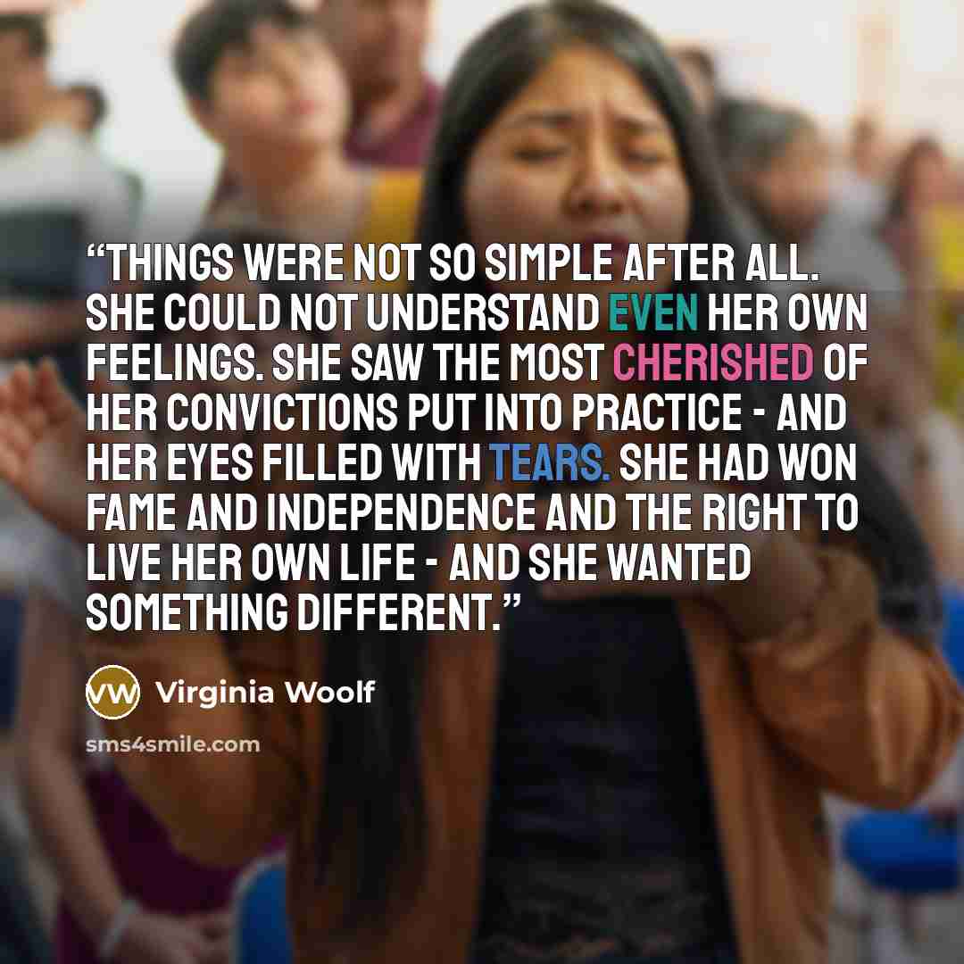 “Things were not so simple after all. She could not understand even her own feelings. She saw the most cherished of her convictions put into practice - and her eyes filled with tears. She had won fame and independence and the right to live her own life - and she wanted something different.” quote by Virginia Woolf