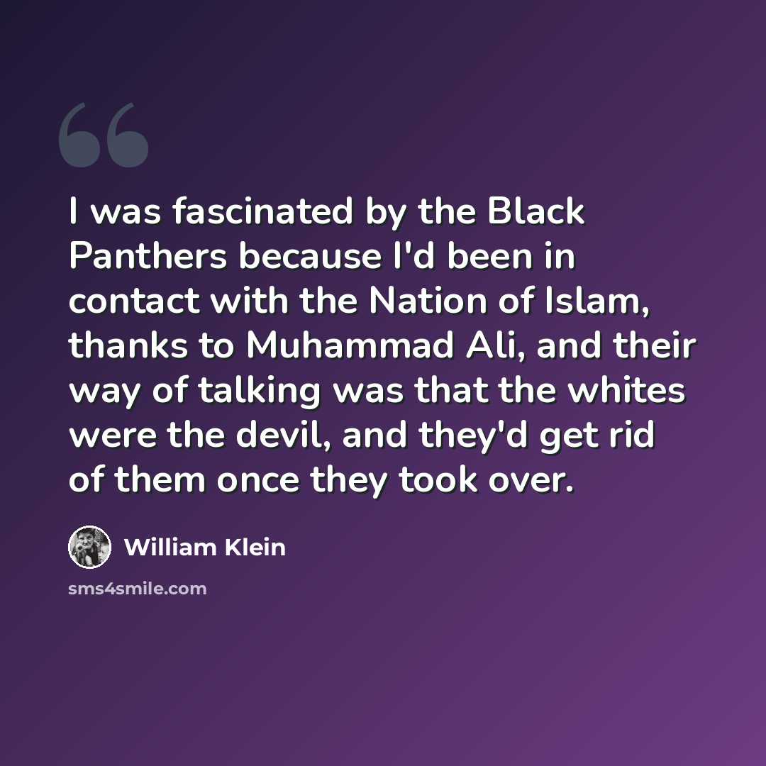 “I was fascinated by the Black Panthers because I'd been in contact with the Nation of Islam, thanks to Muhammad Ali, and their way of talking was that the whites were the devil, and they'd get rid of them once they took over.” quote by William Klein