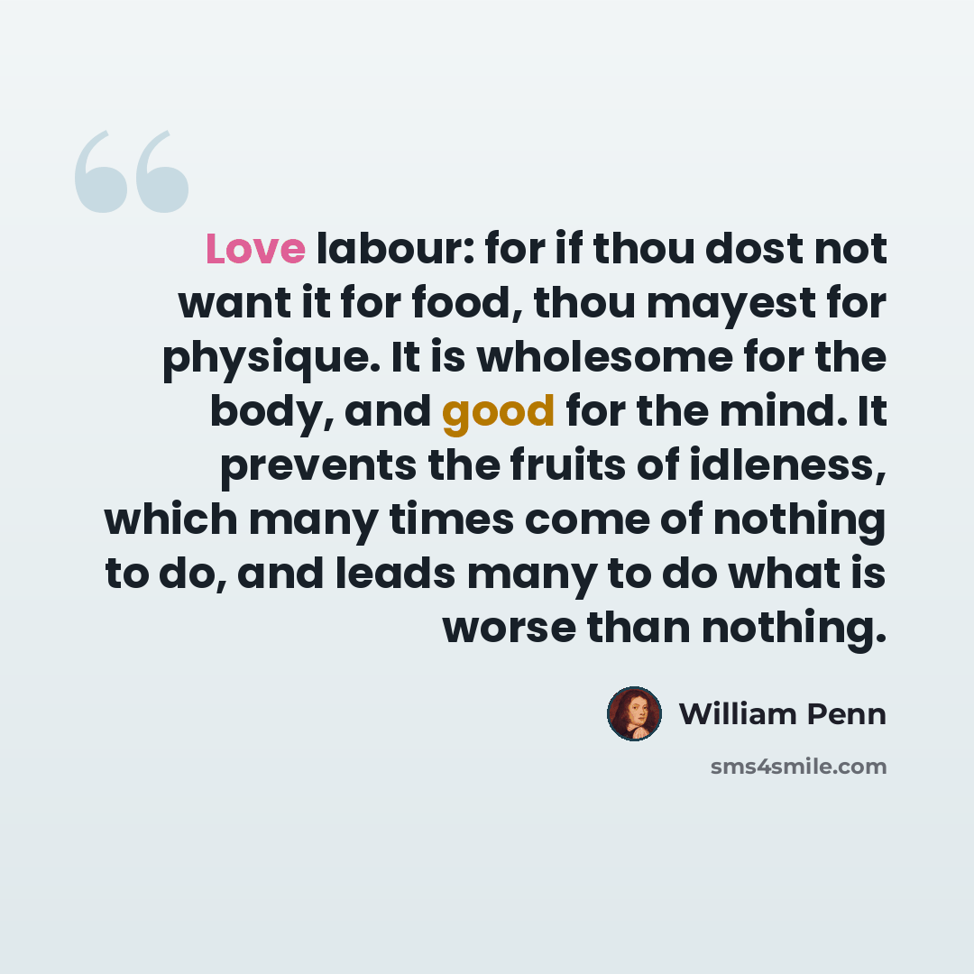 “Love labour: for if thou dost not want it for food, thou mayest for physique. It is wholesome for the body, and good for the mind. It prevents the fruits of idleness, which many times come of nothing to do, and leads many to do what is worse than nothing.” quote by William Penn