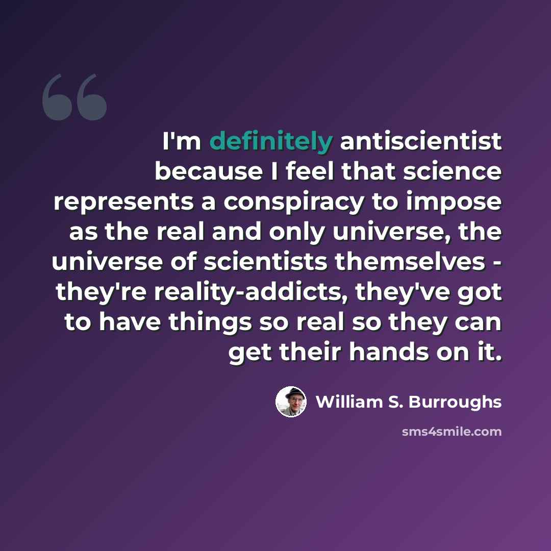“I'm definitely antiscientist because I feel that science represents a conspiracy to impose as the real and only universe, the universe of scientists themselves - they're reality-addicts, they've got to have things so real so they can get their hands on it.” quote by William S. Burroughs