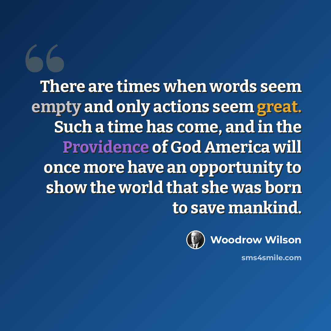 “There are times when words seem empty and only actions seem great. Such a time has come, and in the Providence of God America will once more have an opportunity to show the world that she was born to save mankind.” quote by Woodrow Wilson