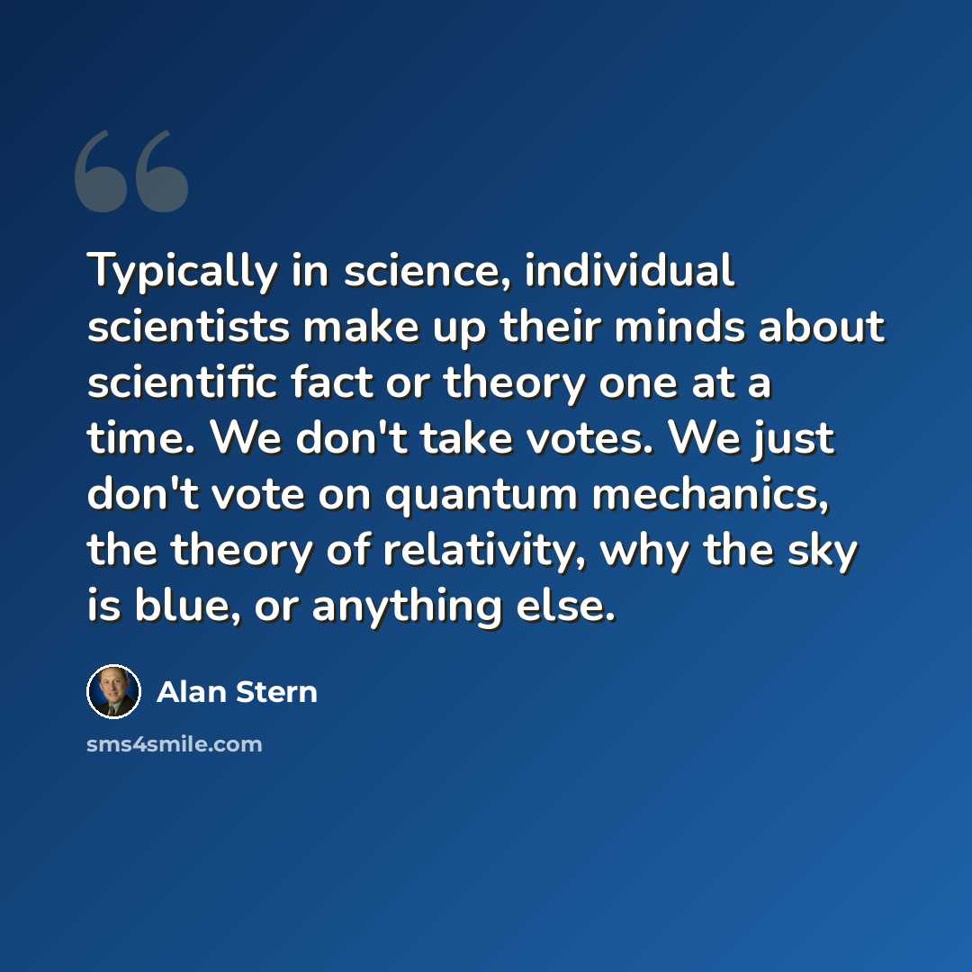 “Typically in science, individual scientists make up their minds about scientific fact or theory one at a time. We don't take votes. We just don't vote on quantum mechanics, the theory of relativity, why the sky is blue, or anything else.” quote by Alan Stern
