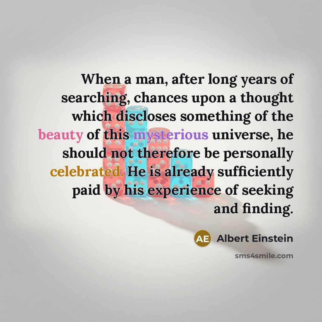“When a man, after long years of searching, chances upon a thought which discloses something of the beauty of this mysterious universe, he should not therefore be personally celebrated. He is already sufficiently paid by his experience of seeking and finding.” quote by Albert Einstein