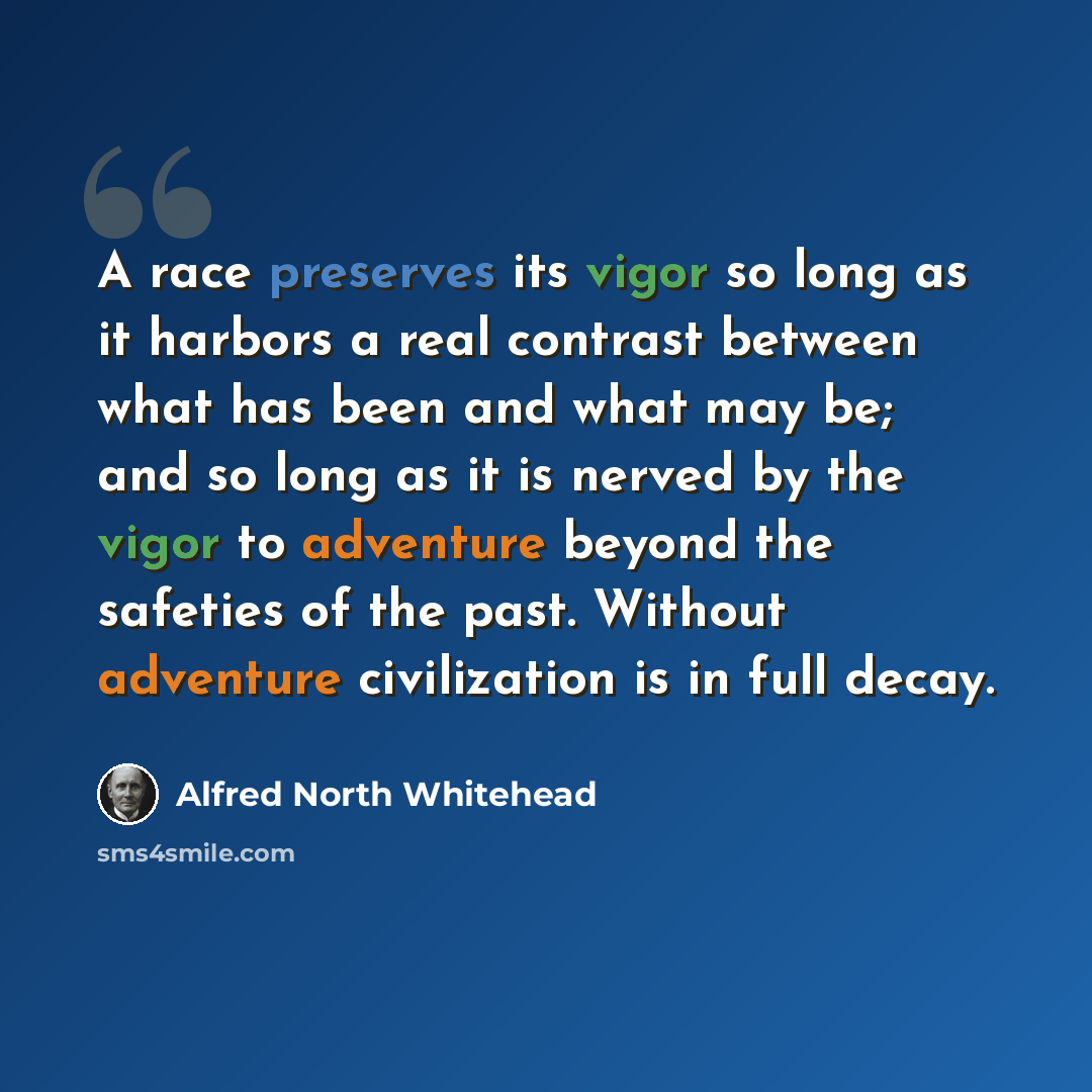 “A race preserves its vigor so long as it harbors a real contrast between what has been and what may be; and so long as it is nerved by the vigor to adventure beyond the safeties of the past. Without adventure civilization is in full decay.” quote by Alfred North Whitehead