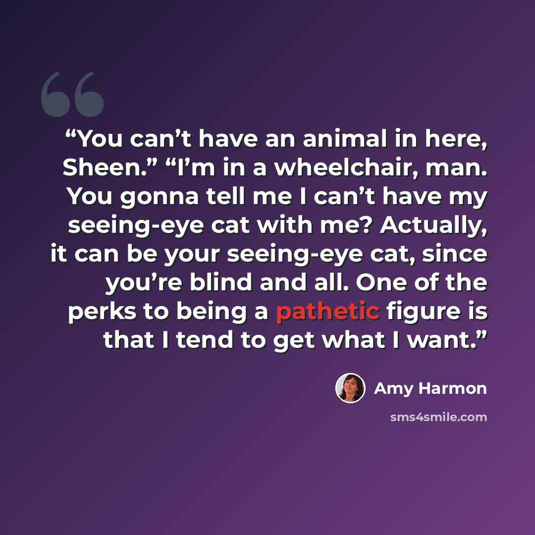 “You can’t have an animal in here, Sheen.” “I’m in a wheelchair, man. You gonna tell me I can’t have my seeing-eye cat with me? Actually, it can be your seeing-eye cat, since you’re blind and all. One of the perks to being a pathetic figure is that I tend to get what I want.” quote by Amy Harmon