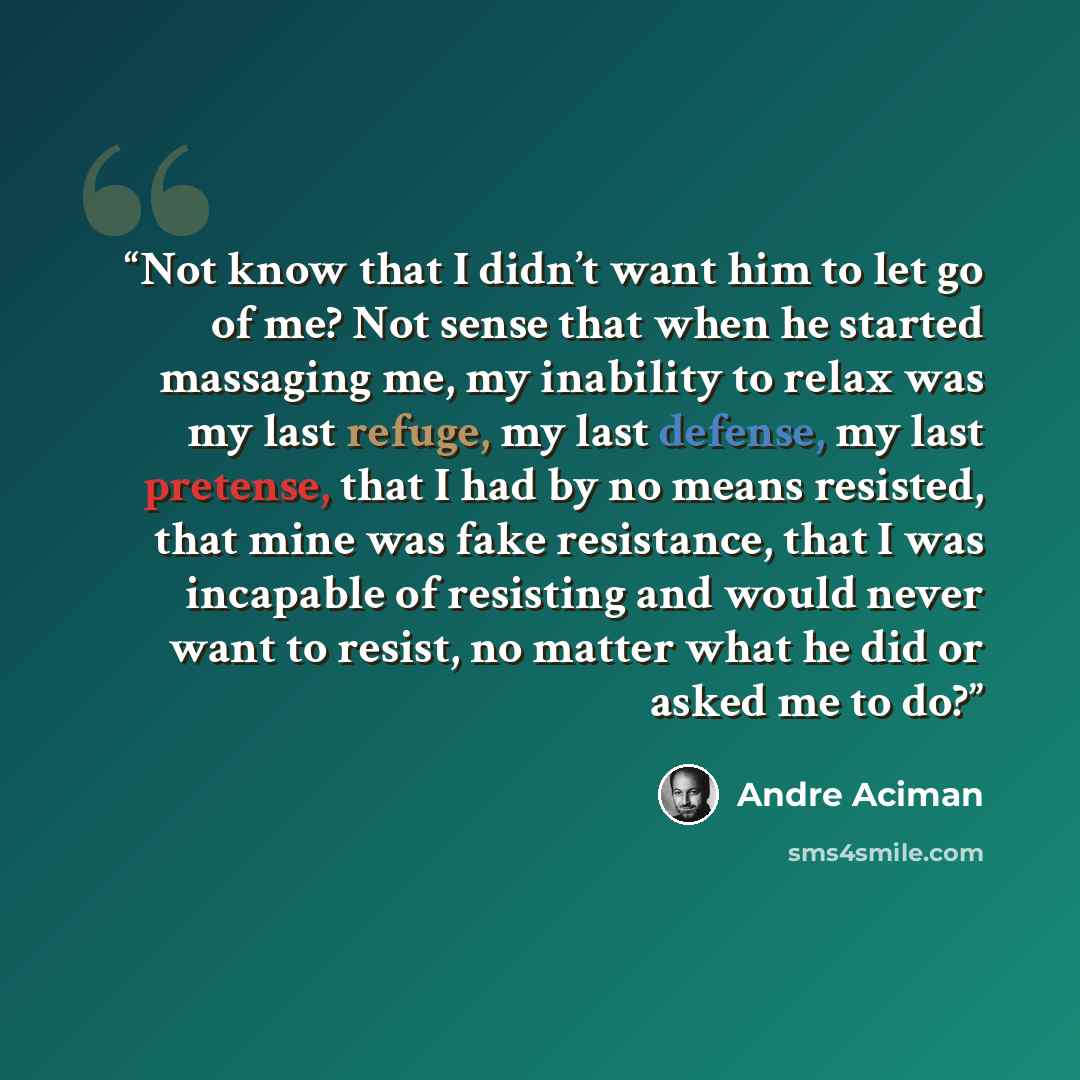 “Not know that I didn’t want him to let go of me? Not sense that when he started massaging me, my inability to relax was my last refuge, my last defense, my last pretense, that I had by no means resisted, that mine was fake resistance, that I was incapable of resisting and would never want to…” quote by André Aciman