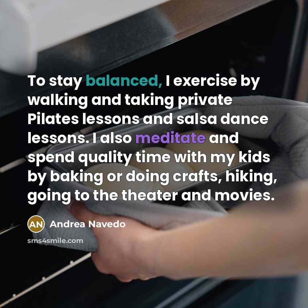 “To stay balanced, I exercise by walking and taking private Pilates lessons and salsa dance lessons. I also meditate and spend quality time with my kids by baking or doing crafts, hiking, going to the theater and movies.” quote by Andrea Navedo