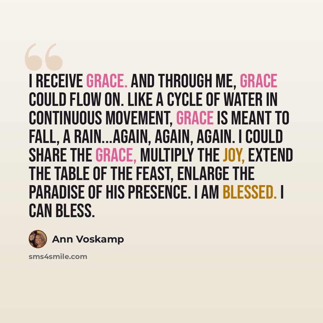“I receive grace. And through me, grace could flow on. Like a cycle of water in continuous movement, grace is meant to fall, a rain...again, again, again. I could share the grace, multiply the joy, extend the table of the feast, enlarge the paradise of His presence. I am blessed. I can bless.” quote by Ann Voskamp