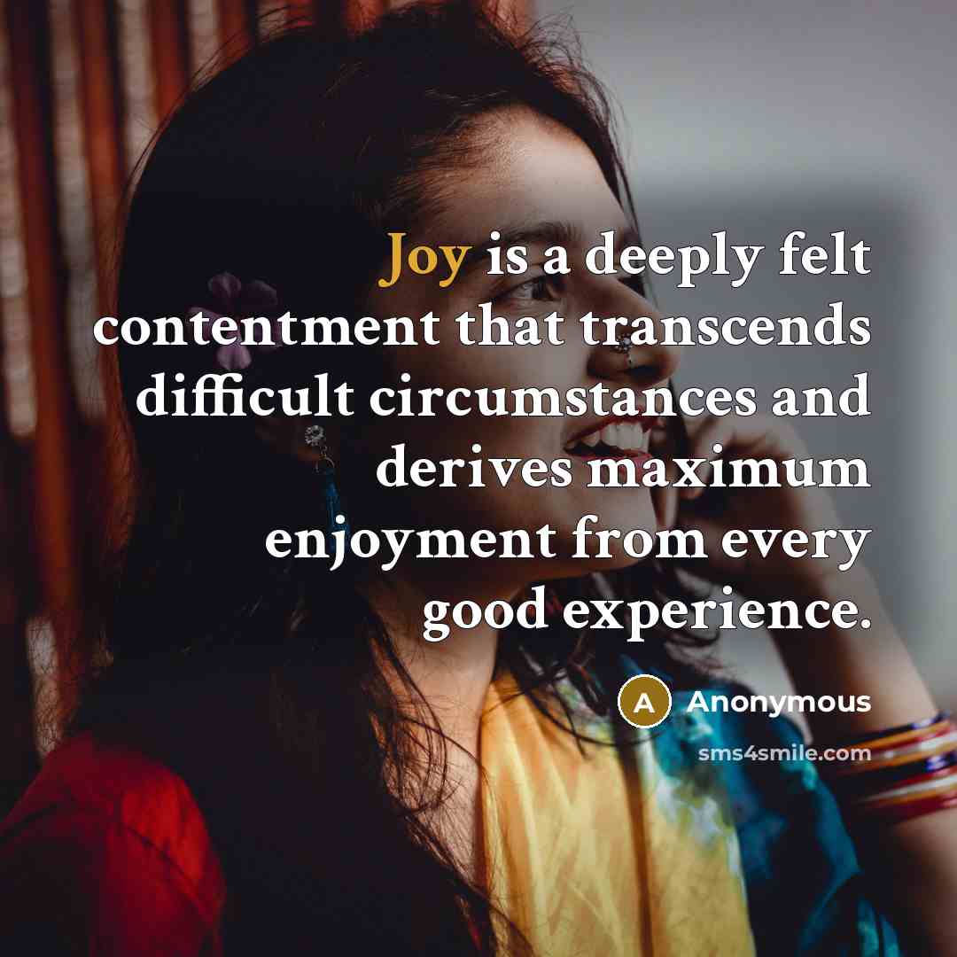 “Joy is a deeply felt contentment that transcends difficult circumstances and derives maximum enjoyment from every good experience.” quote by Anonymous