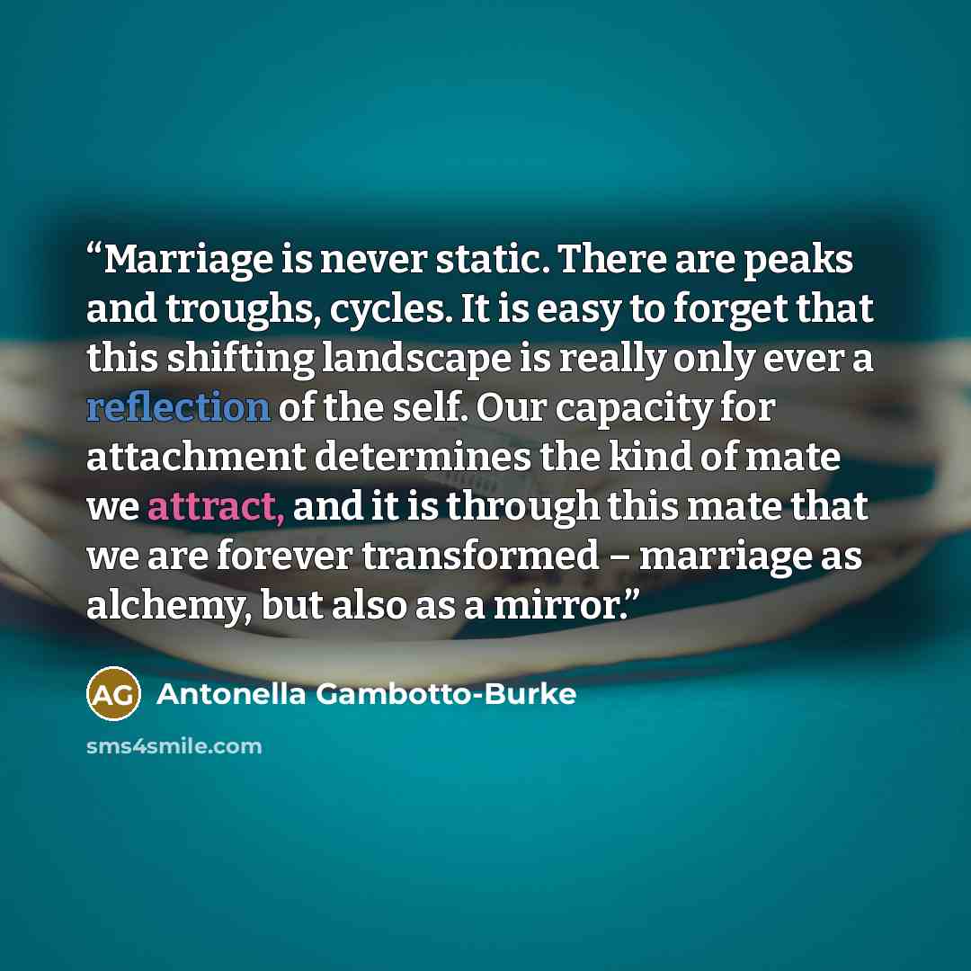 “Marriage is never static. There are peaks and troughs, cycles. It is easy to forget that this shifting landscape is really only ever a reflection of the self. Our capacity for attachment determines the kind of mate we attract, and it is through this mate that we are forever transformed – marriage…” quote by Antonella Gambotto-Burke