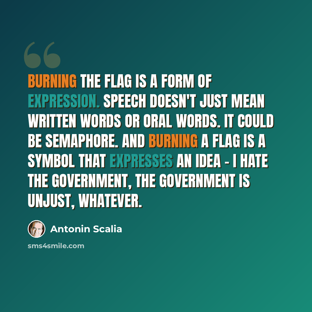 “Burning the flag is a form of expression. Speech doesn't just mean written words or oral words. It could be semaphore. And burning a flag is a symbol that expresses an idea - I hate the government, the government is unjust, whatever.” quote by Antonin Scalia