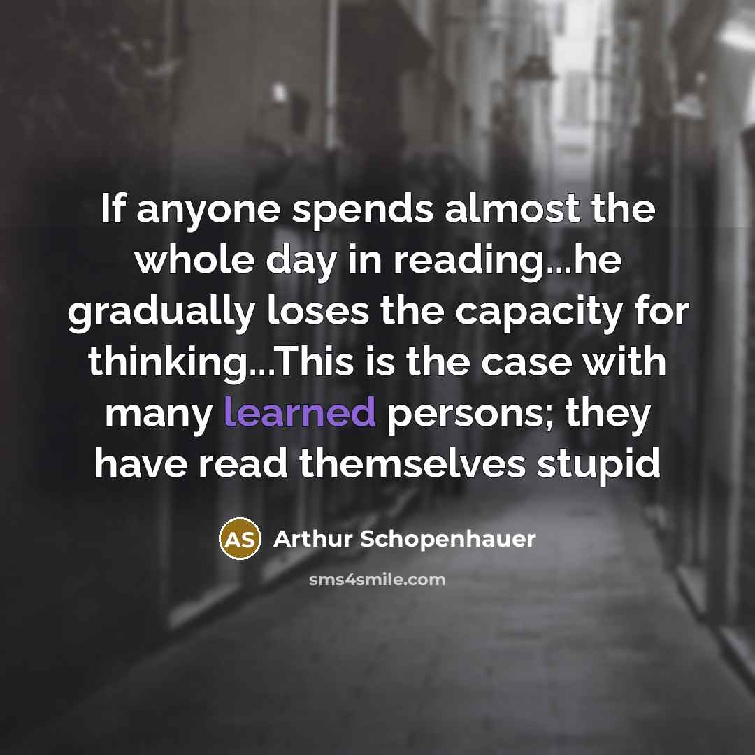 “If anyone spends almost the whole day in reading...he gradually loses the capacity for thinking...This is the case with many learned persons; they have read themselves stupid” quote by Arthur Schopenhauer
