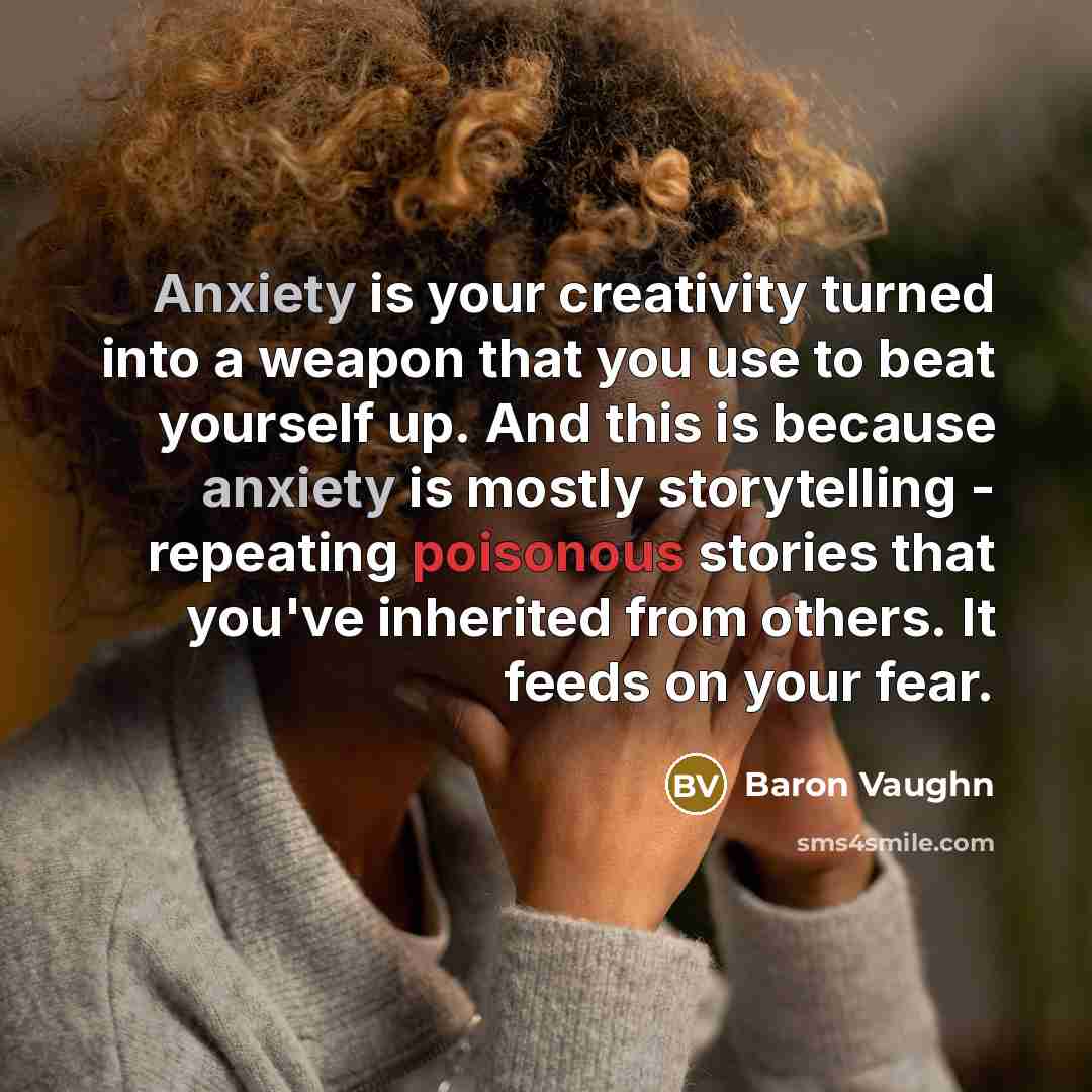 “Anxiety is your creativity turned into a weapon that you use to beat yourself up. And this is because anxiety is mostly storytelling - repeating poisonous stories that you've inherited from others. It feeds on your fear.” quote by Baron Vaughn