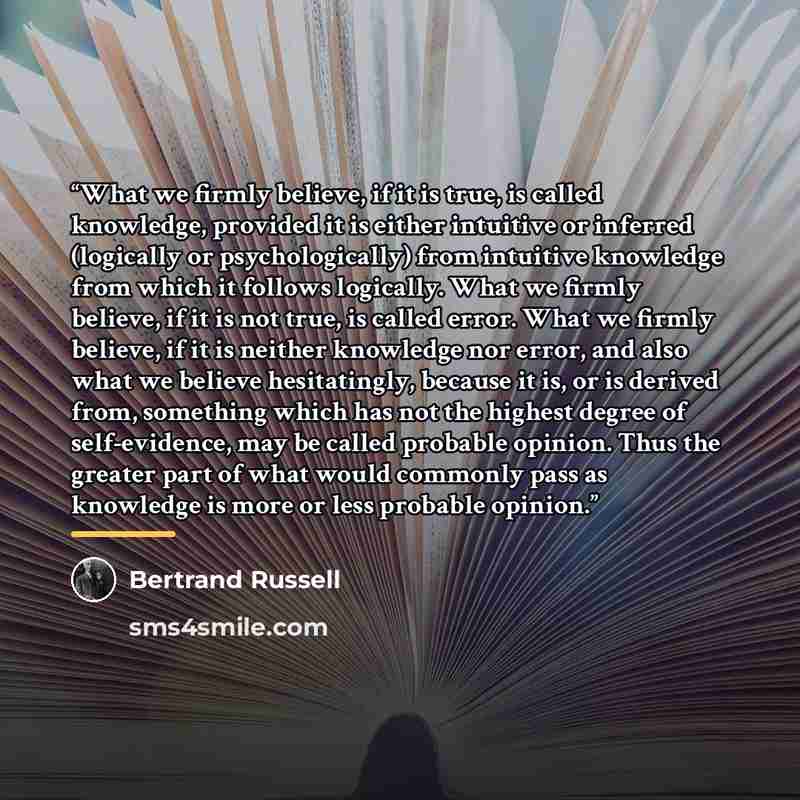 “What we firmly believe, if it is true, is called knowledge, provided it is either intuitive or inferred (logically or psychologically) from intuitive knowledge from which it follows logically. What we firmly believe, if it is not true, is called error. What we firmly believe, if it is neither…” quote by Bertrand Russell