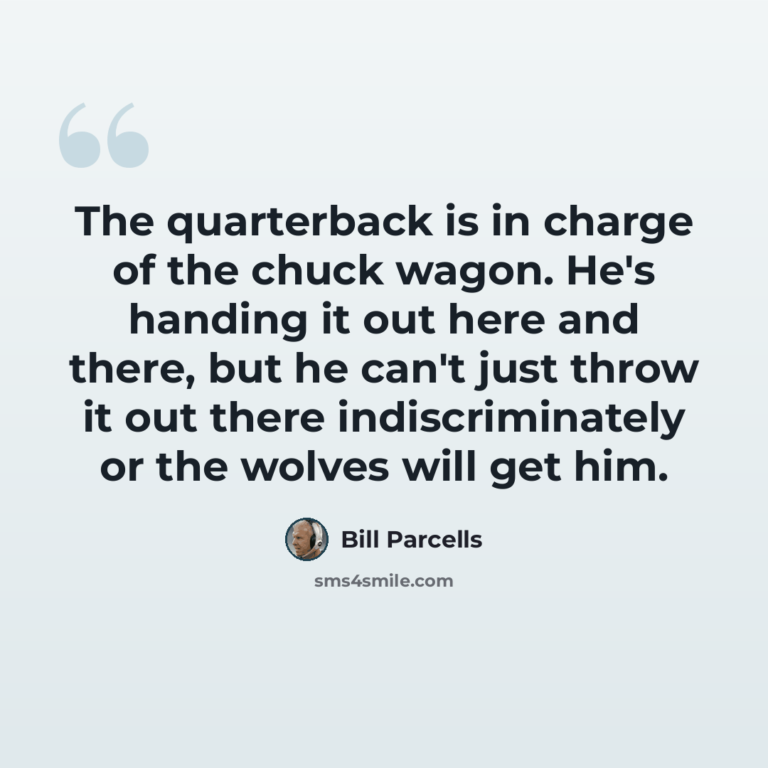 “The quarterback is in charge of the chuck wagon. He's handing it out here and there, but he can't just throw it out there indiscriminately or the wolves will get him.” quote by Bill Parcells