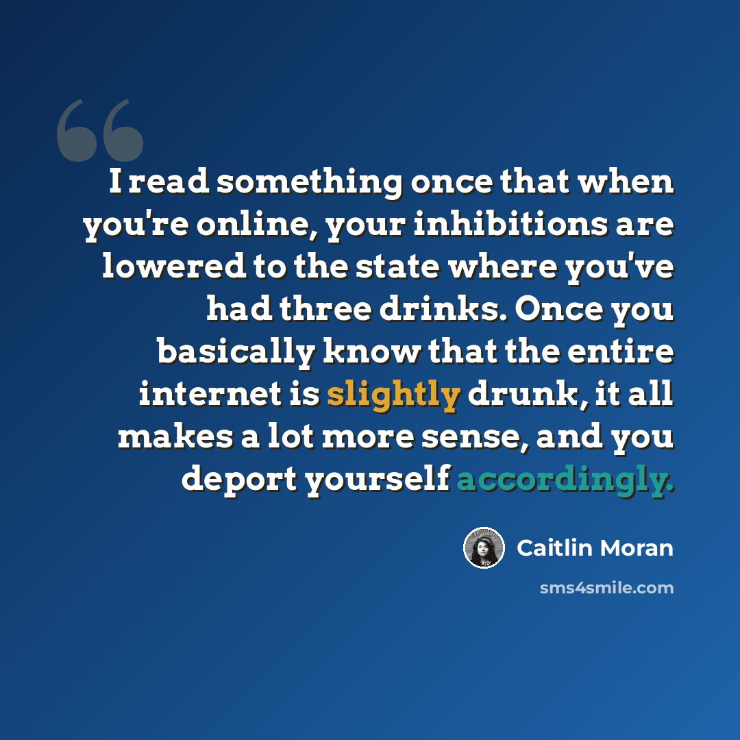 “I read something once that when you're online, your inhibitions are lowered to the state where you've had three drinks. Once you basically know that the entire internet is slightly drunk, it all makes a lot more sense, and you deport yourself accordingly.” quote by Caitlin Moran