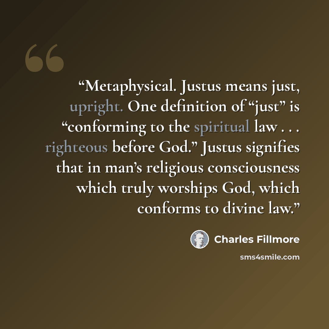 “Metaphysical. Justus means just, upright. One definition of “just” is “conforming to the spiritual law . . . righteous before God.” Justus signifies that in man’s religious consciousness which truly worships God, which conforms to divine law.” quote by Charles Fillmore