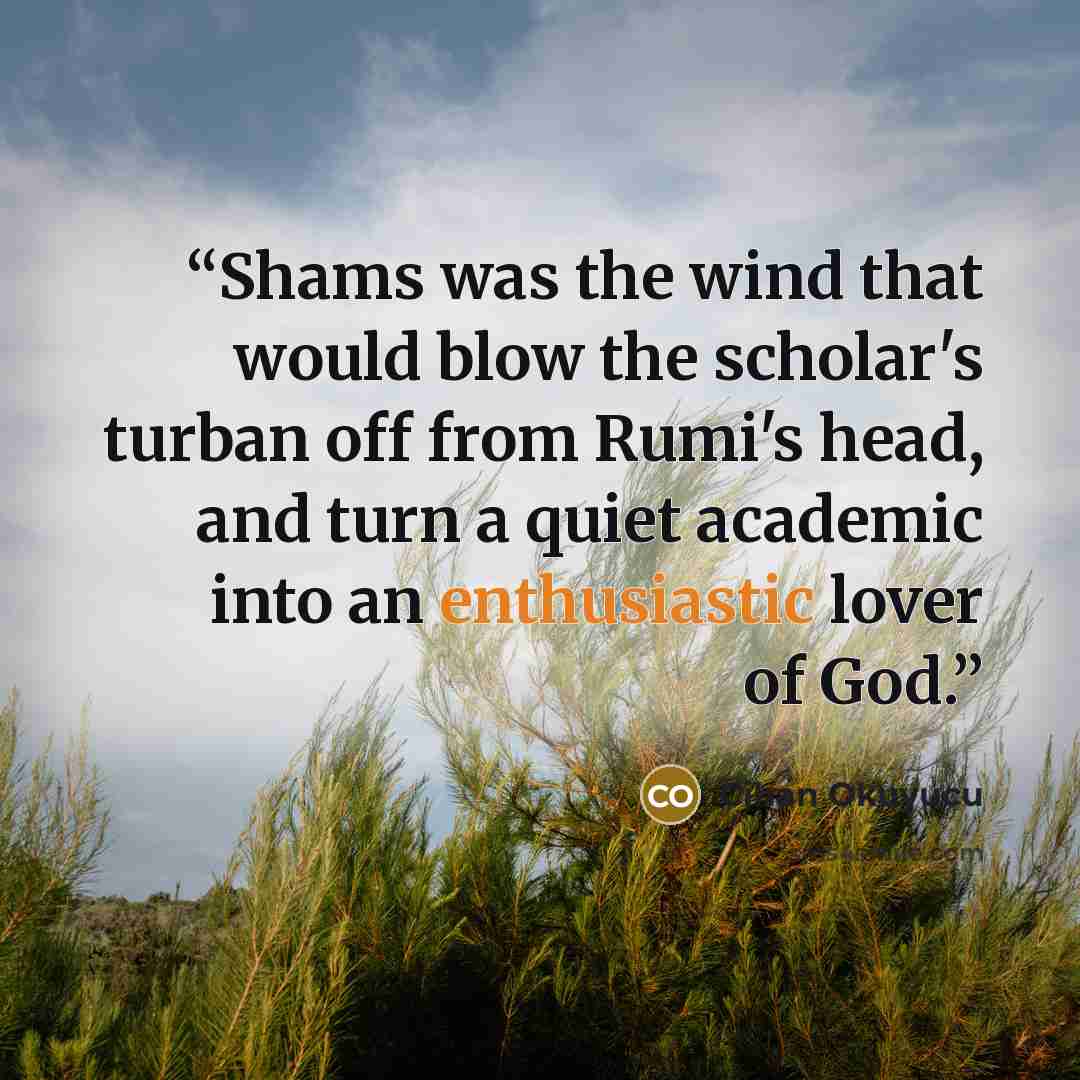 “Shams was the wind that would blow the scholar's turban off from Rumi's head, and turn a quiet academic into an enthusiastic lover of God.” quote by Cihan Okuyucu